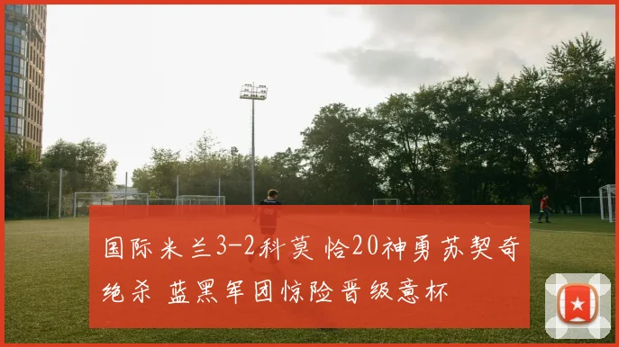 国际米兰3-2科莫 恰20神勇苏契奇绝杀 蓝黑军团惊险晋级意杯