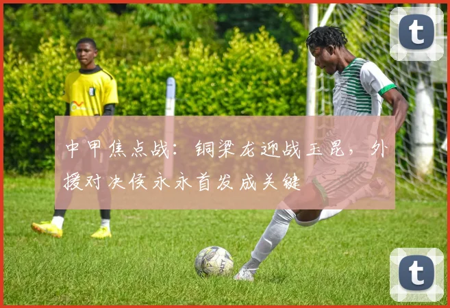 中甲焦点战：铜梁龙迎战玉昆，外援对决侯永永首发成关键