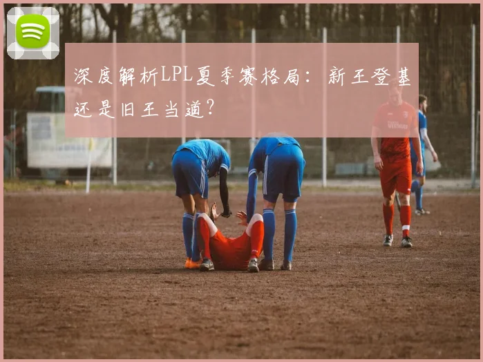 深度解析LPL夏季赛格局：新王登基还是旧王当道？