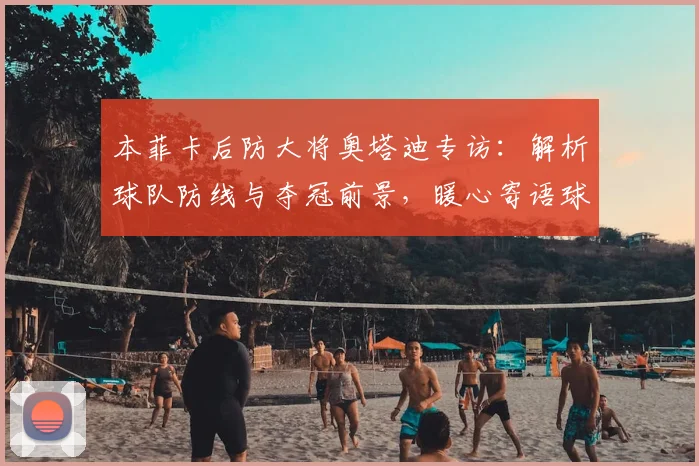 本菲卡后防大将奥塔迪专访：解析球队防线与夺冠前景，暖心寄语球迷
