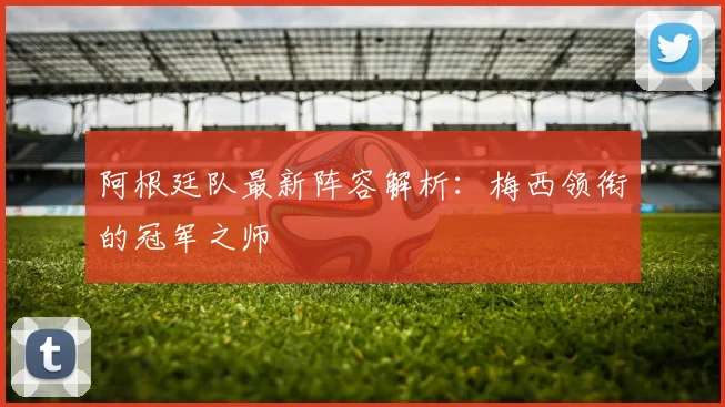 阿根廷队最新阵容解析：梅西领衔的冠军之师
