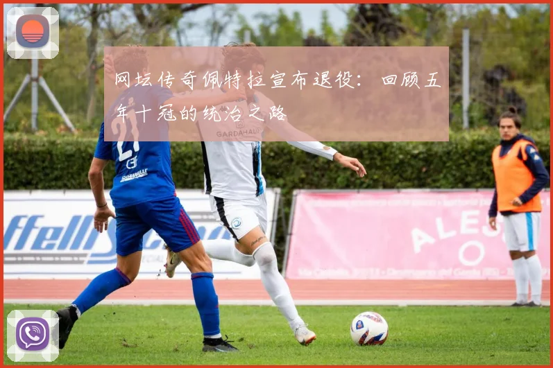 网坛传奇佩特拉宣布退役：回顾五年十冠的统治之路