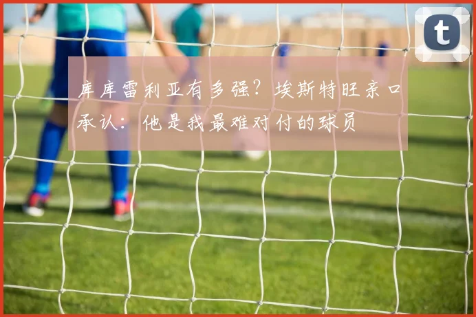 库库雷利亚有多强？埃斯特旺亲口承认：他是我最难对付的球员