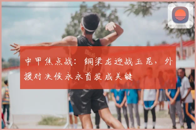 中甲焦点战：铜梁龙迎战玉昆，外援对决侯永永首发成关键