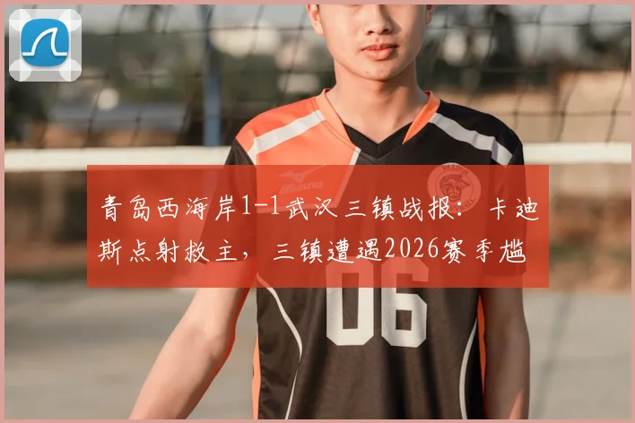 青岛西海岸1-1武汉三镇战报：卡迪斯点射救主，三镇遭遇2026赛季尴尬七连平，比赛回顾与全场集锦分析