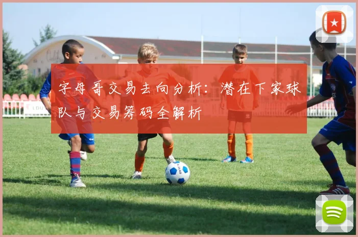 字母哥交易去向分析：潜在下家球队与交易筹码全解析