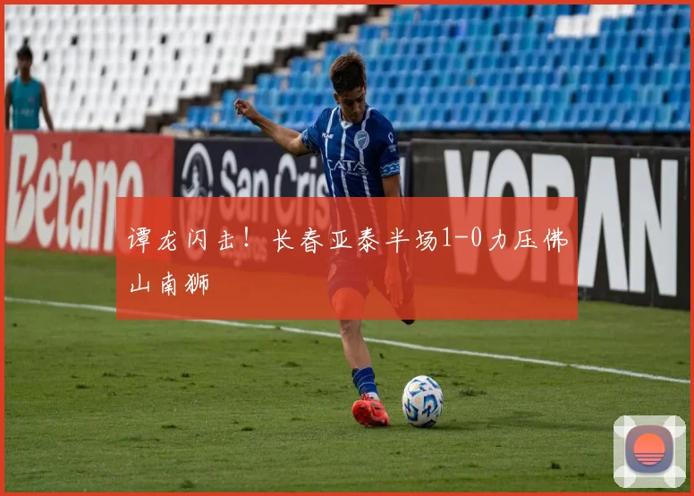 谭龙闪击！长春亚泰半场1-0力压佛山南狮