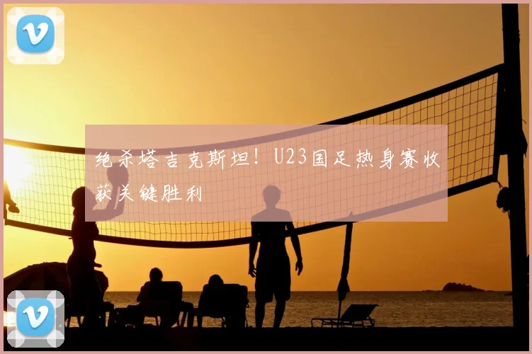绝杀塔吉克斯坦！U23国足热身赛收获关键胜利
