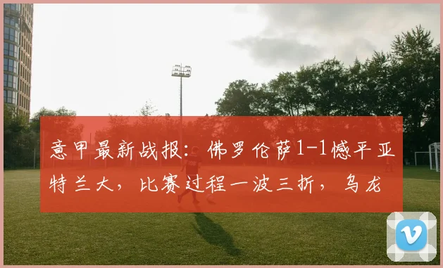 意甲最新战报：佛罗伦萨1-1憾平亚特兰大，比赛过程一波三折，乌龙球成焦点