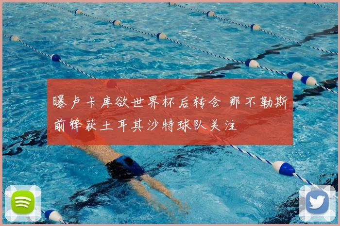 曝卢卡库欲世界杯后转会 那不勒斯前锋获土耳其沙特球队关注
